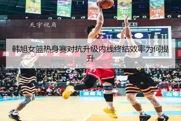 韩旭女篮热身赛对抗升级内线终结效率为何提升